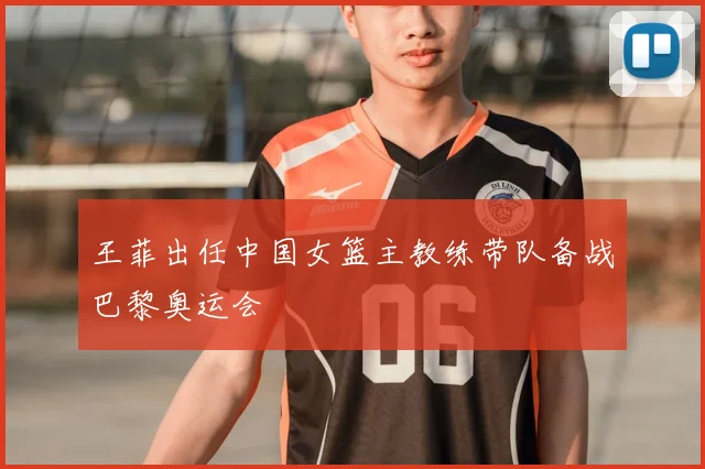 王菲出任中国女篮主教练带队备战巴黎奥运会