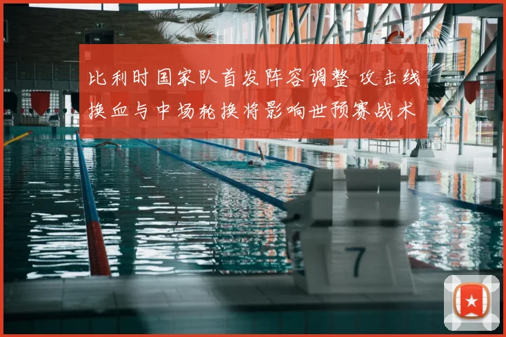 比利时国家队首发阵容调整 攻击线换血与中场轮换将影响世预赛战术