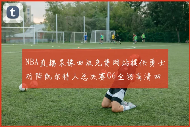 NBA直播录像回放免费网站提供勇士对阵凯尔特人总决赛G6全场高清回放