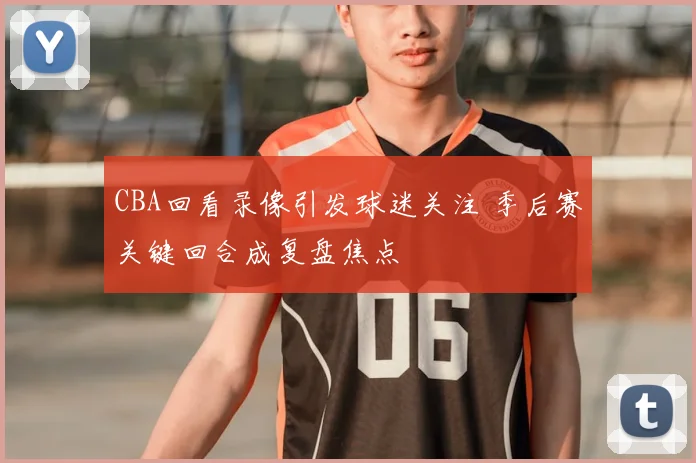 CBA回看录像引发球迷关注 季后赛关键回合成复盘焦点