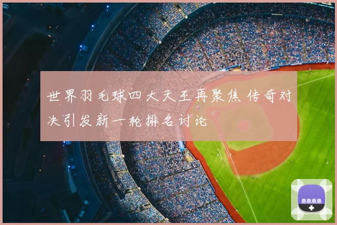 世界羽毛球四大天王再聚焦 传奇对决引发新一轮排名讨论