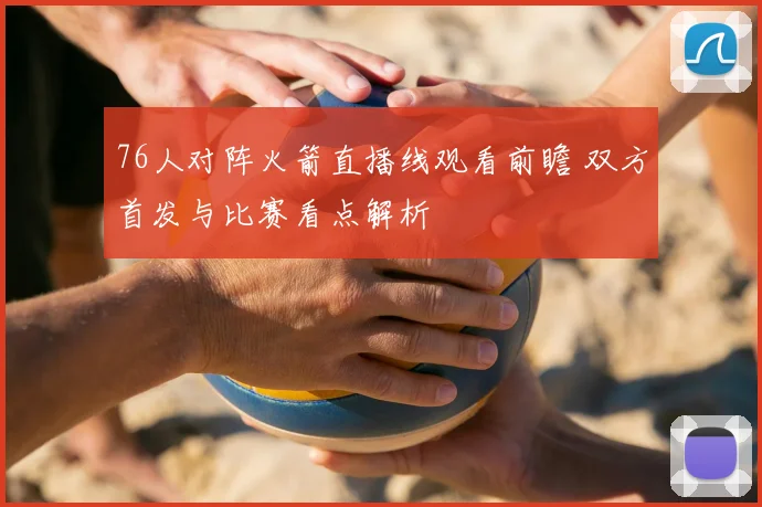 76人对阵火箭直播线观看前瞻 双方首发与比赛看点解析