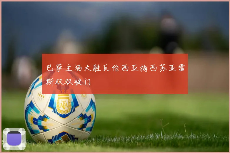 巴萨主场大胜瓦伦西亚梅西苏亚雷斯双双破门