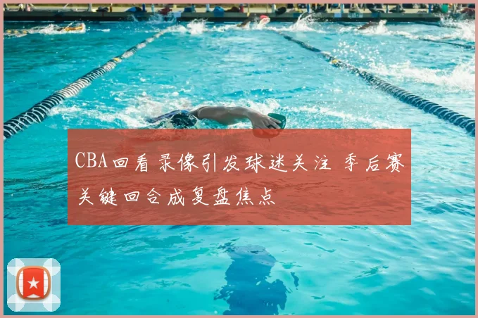 CBA回看录像引发球迷关注 季后赛关键回合成复盘焦点