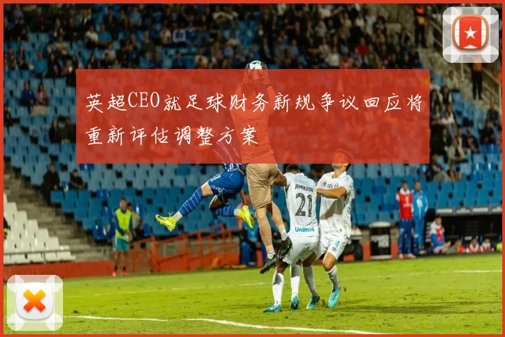 英超CEO就足球财务新规争议回应将重新评估调整方案