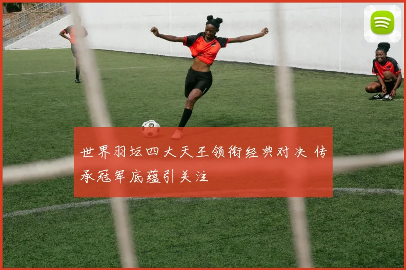 世界羽坛四大天王领衔经典对决 传承冠军底蕴引关注