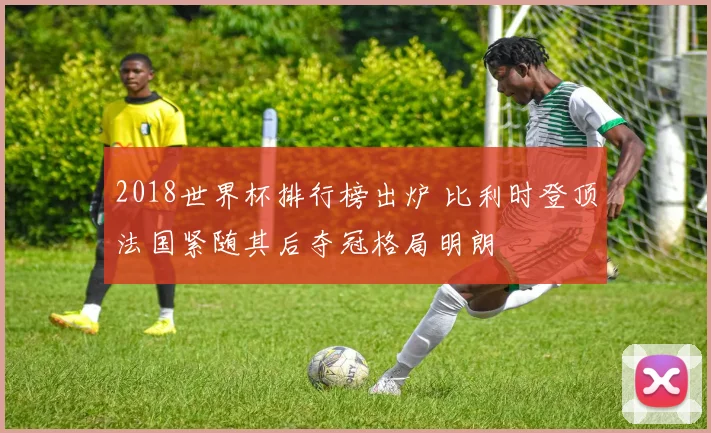 2018世界杯排行榜出炉 比利时登顶法国紧随其后夺冠格局明朗