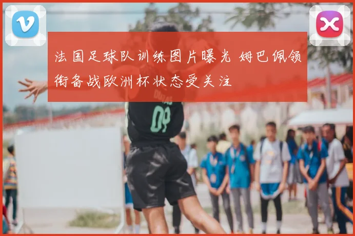 法国足球队训练图片曝光 姆巴佩领衔备战欧洲杯状态受关注