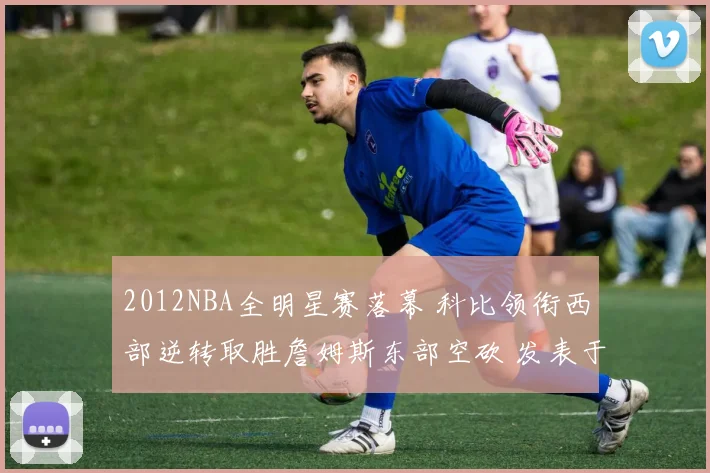 2012NBA全明星赛落幕 科比领衔西部逆转取胜詹姆斯东部空砍 发表于