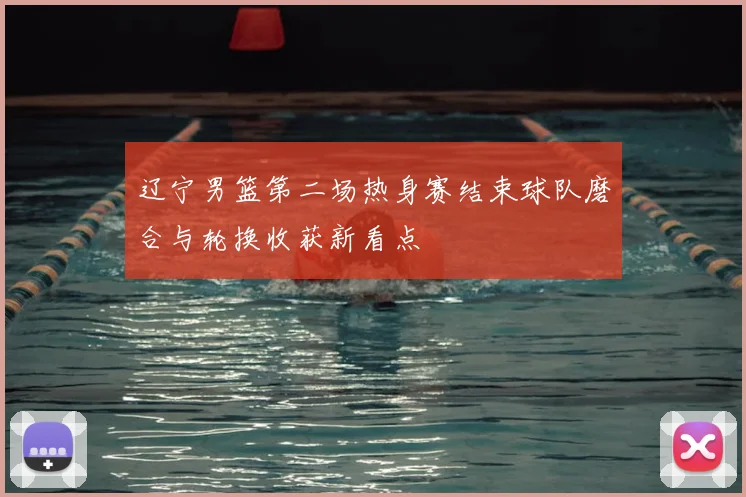 辽宁男篮第二场热身赛结束球队磨合与轮换收获新看点