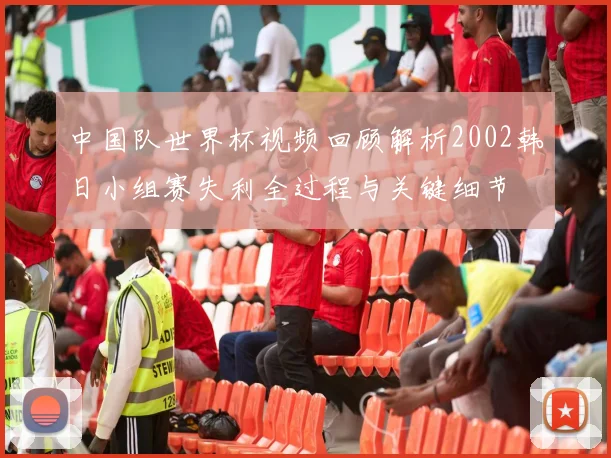 中国队世界杯视频回顾解析2002韩日小组赛失利全过程与关键细节