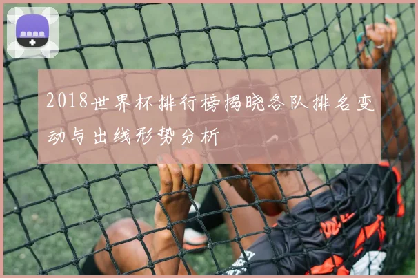 2018世界杯排行榜揭晓各队排名变动与出线形势分析
