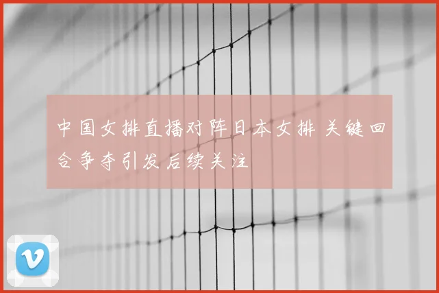 中国女排直播对阵日本女排 关键回合争夺引发后续关注