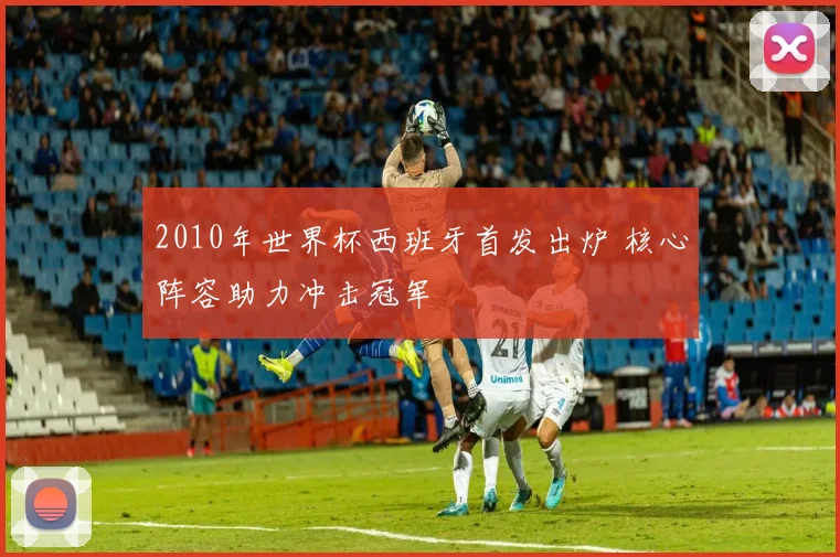 2010年世界杯西班牙首发出炉 核心阵容助力冲击冠军