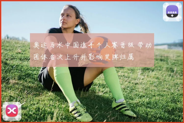 奥运马术中国选手个人赛晋级 带动团体名次上升并影响奖牌归属