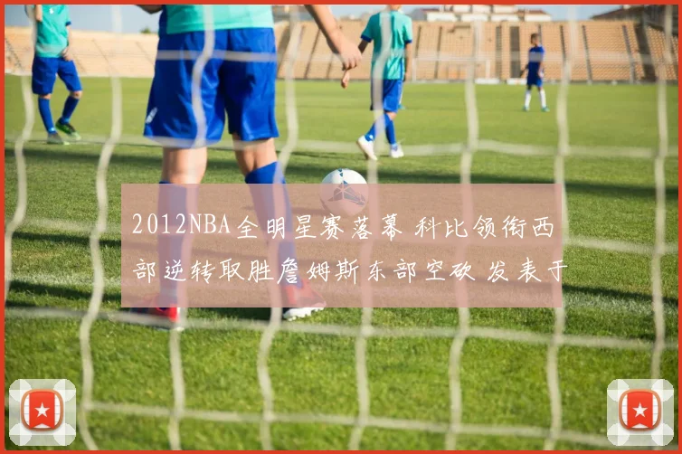 2012NBA全明星赛落幕 科比领衔西部逆转取胜詹姆斯东部空砍 发表于