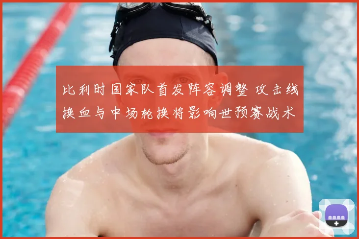 比利时国家队首发阵容调整 攻击线换血与中场轮换将影响世预赛战术