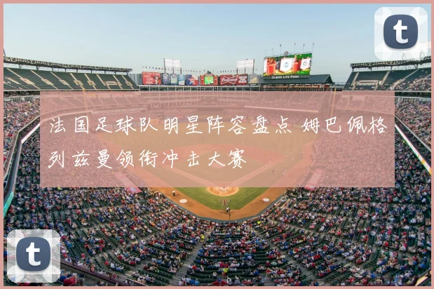 法国足球队明星阵容盘点 姆巴佩格列兹曼领衔冲击大赛