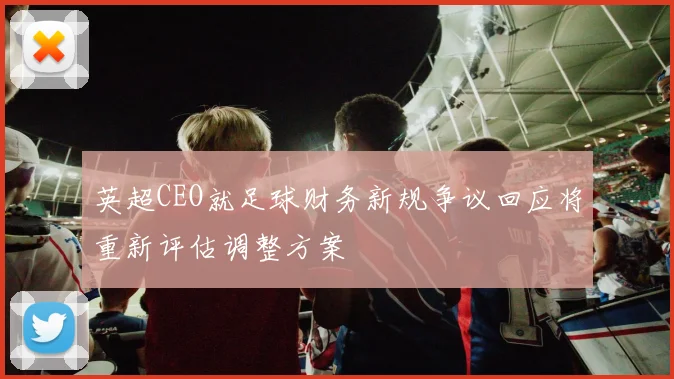 英超CEO就足球财务新规争议回应将重新评估调整方案