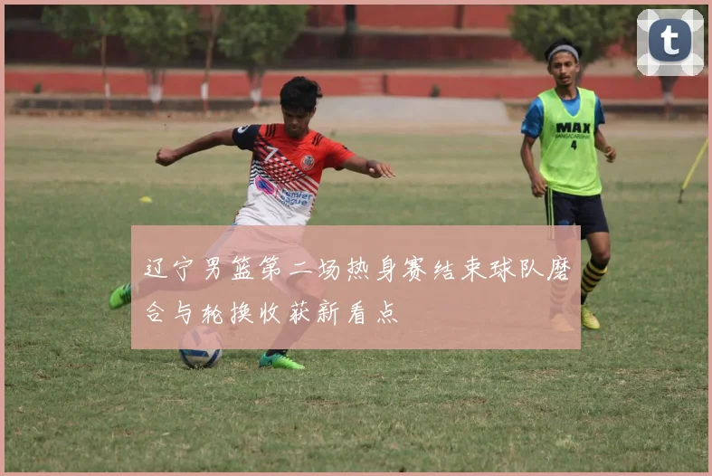 辽宁男篮第二场热身赛结束球队磨合与轮换收获新看点