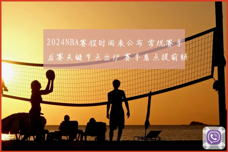 2024NBA赛程时间表公布 常规赛季后赛关键节点出炉 赛季看点提前锁定