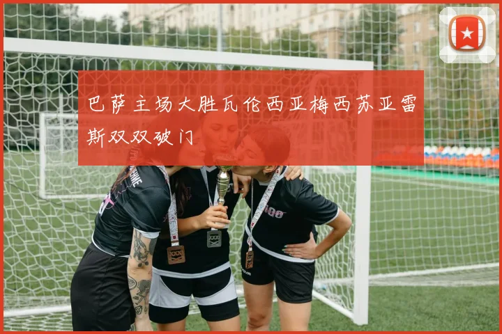 巴萨主场大胜瓦伦西亚梅西苏亚雷斯双双破门