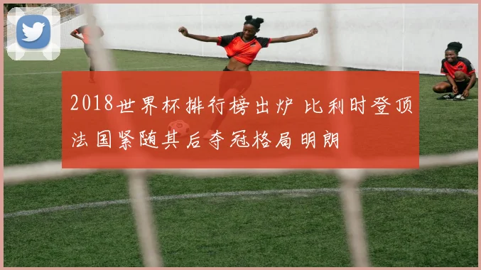 2018世界杯排行榜出炉 比利时登顶法国紧随其后夺冠格局明朗