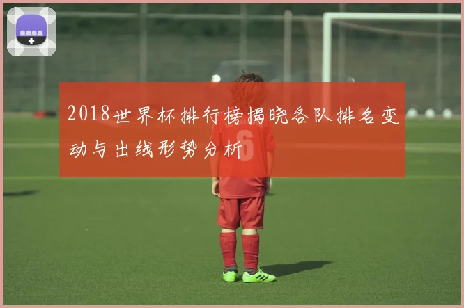 2018世界杯排行榜揭晓各队排名变动与出线形势分析