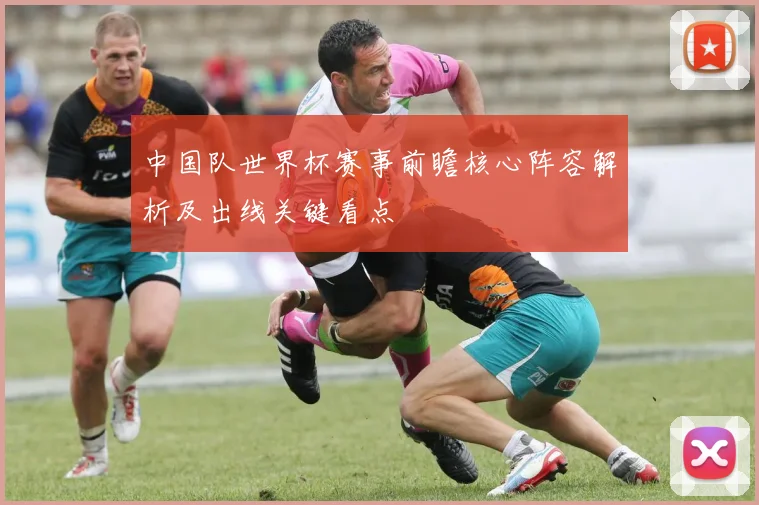 中国队世界杯赛事前瞻核心阵容解析及出线关键看点