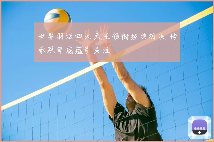 世界羽坛四大天王领衔经典对决 传承冠军底蕴引关注