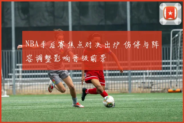 NBA季后赛焦点对决出炉 伤停与阵容调整影响晋级前景