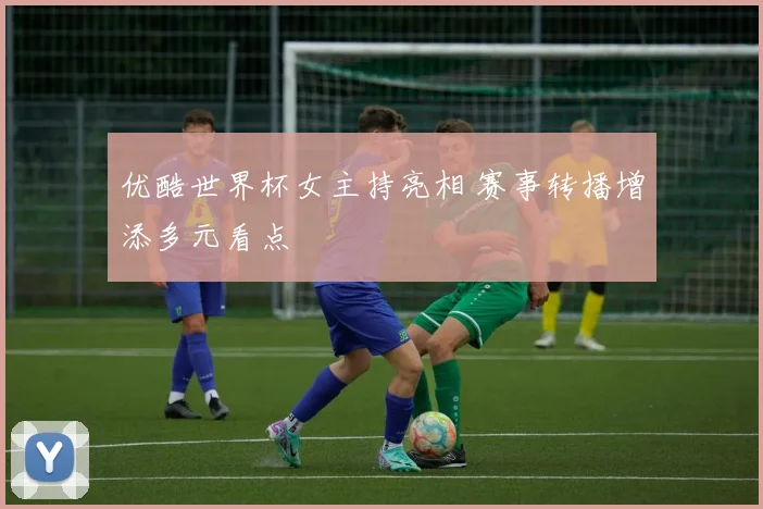 优酷世界杯女主持亮相 赛事转播增添多元看点