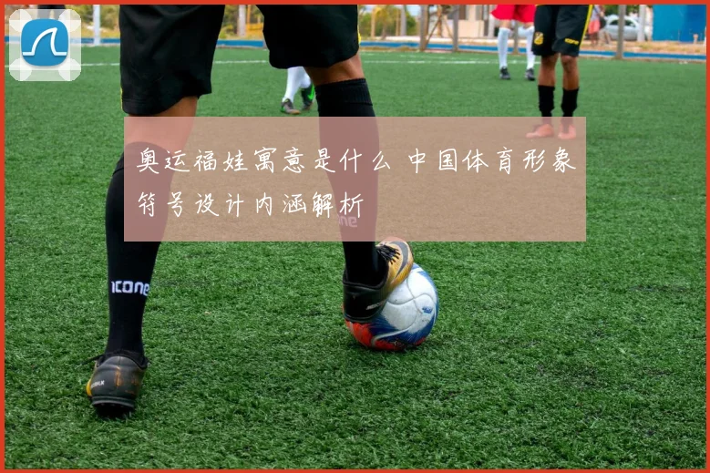 奥运福娃寓意是什么 中国体育形象符号设计内涵解析
