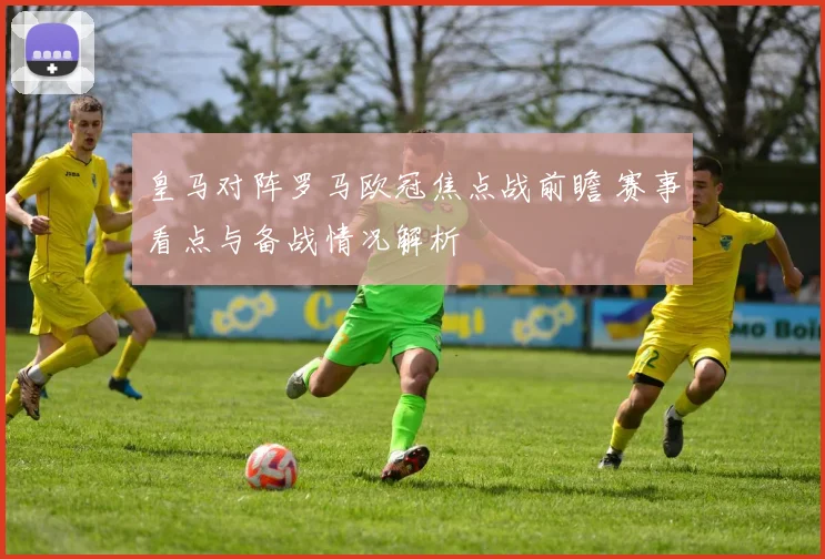 皇马对阵罗马欧冠焦点战前瞻 赛事看点与备战情况解析