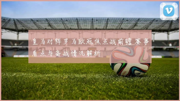 皇马对阵罗马欧冠焦点战前瞻 赛事看点与备战情况解析